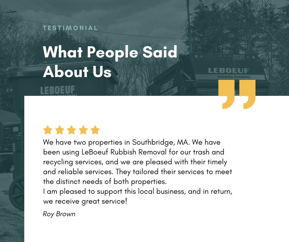 We have two properties in Southbridge, MA. We have been using LeBoeuf Rubbish Removal for our trash and recycling services, and we are pleased with their timely and reliable services. They tailored their services to meet the distinct needs of both properties. I am pleased to support this local business, and in return, we receive great service! - Roy Brown