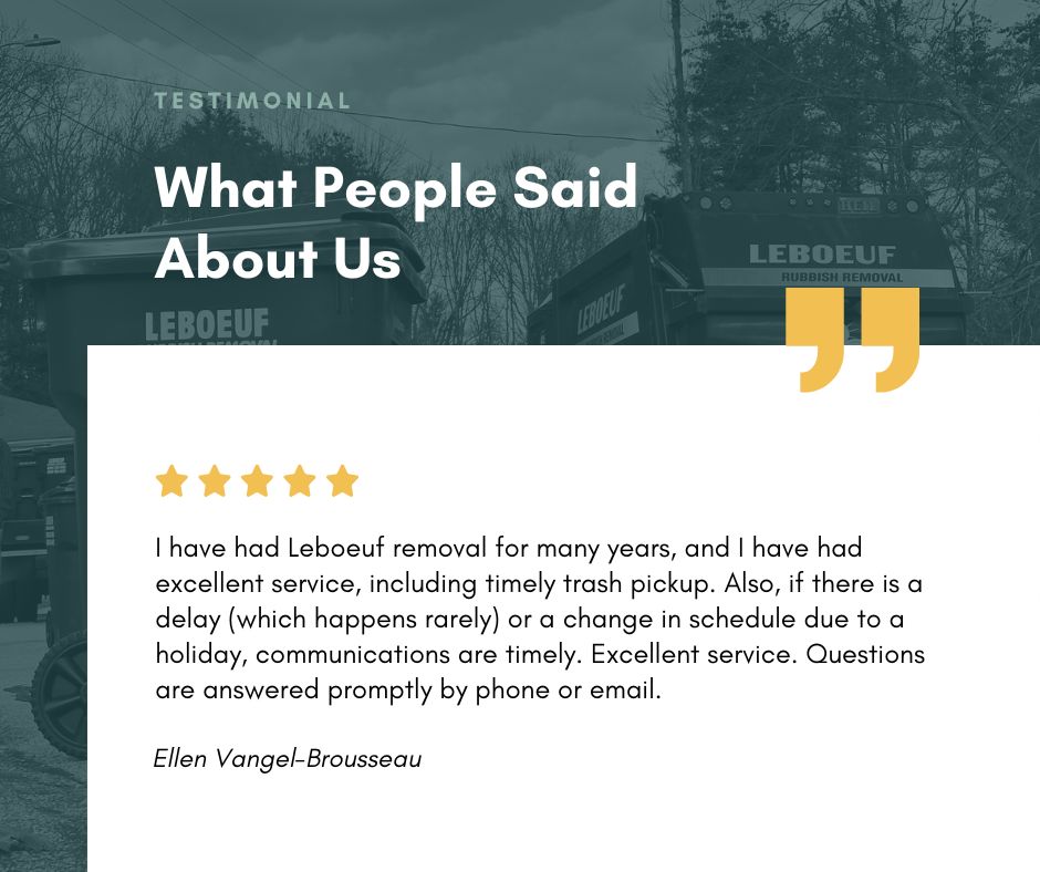 I have had Leboeuf removal for many years, and I have had excellent service, including timely trash pickup. Also, if there is a delay (which happens rarely) or a change in schedule due to a holiday, communications are timely. Excellent service. Questions are answered promptly by phone or email. - Ellen Vangel-Brousseau